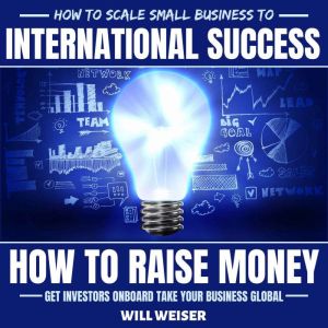 How To Scale Small Business To International Success: How To Raise Money, Get Investors Onboard, Take Your Business Global, Will Weiser