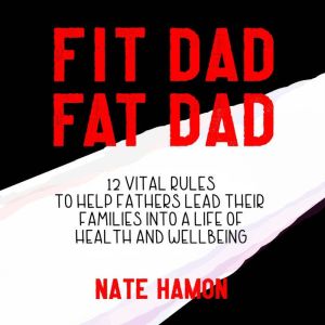 Fit Dad Fat Dad: 12 Vital Rules to Help Fathers Lead Their Families into a Life of Health and Wellbeing, Nathan Hamon
