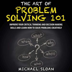 The Art Of Problem Solving 101: Improve Your Critical Thinking And Decision Making Skills And Learn How To Solve Problems Creatively, Michael Sloan
