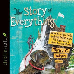 The Story of Everything: How You, Your Pets, and the Swiss Alps Fit into God's Plan for the World, Jared C. Wilson