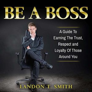 Be A Boss: A Guide To Earning The Trust, Respect And Loyalty Of Those Around You, Landon T. Smith