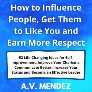 How to Influence People, Get Them to Like You and Earn More Respect: 52 Life-Changing Ideas for Self-Improvement.  Improve Your Charisma, Communicate Better, Increase Your Status and Become an Effective Leader, A.V. Mendez