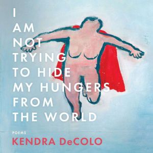 I Am Not Trying to Hide My Hungers from the World, Kendra DeColo