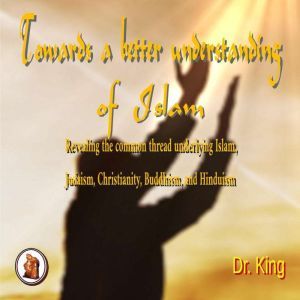 Towards a Better  Understanding  of Islam: Revealing  the common thread underlying Islam, Judaism, Christianity, Buddhism, and Hinduism, Dr. King