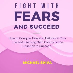 Fight with Fears and Succeed: How to Conquer Fear and Failures in Your Life and Learning Gain Control of the Situation to Succeed., Michael Shiva