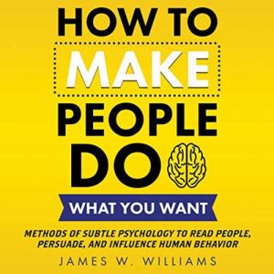 How to Make People Do What You Want: Methods of Subtle Psychology to Read People, Persuade, and Influence Human Behavior, James W. Williams