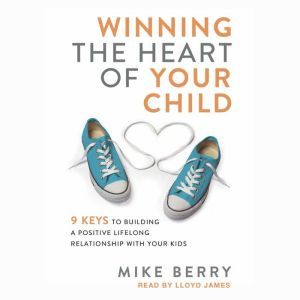 Winning the Heart of Your Child: 9 Keys to Building a Positive Lifelong Relationship with Your Kids, Mike Berry