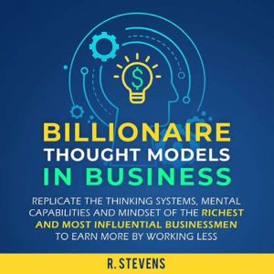Billionaire Thought Models in Business: Replicate the Thinking Systems, Mental Capabilities and Mindset of the Richest and Most Influential Businessmen to Earn More by Working Less (For Business Book 4), R. Stevens