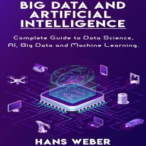 Big Data and Artificial Intelligence: Complete Guide to Data Science, AI, Big Data and Machine Learning., Hans Weber