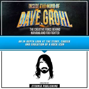 Inside The Mind Of Dave Grohl: The Creative Force Behind Nirvana And Foo Fighter: An In-Depth Look At The Story, Career And Evolution Of A Rock Icon, Eternia Publishing