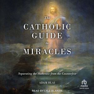 The Catholic Guide to Miracles: Separating the Authentic from the Counterfeit, Adam Blai