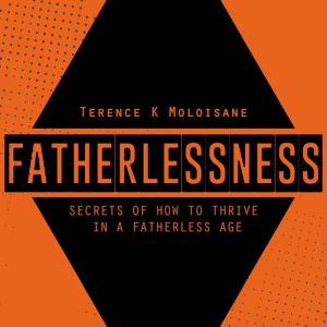 FATHERLESSNESS: Secrets Of How To Thrive In A Fatherless Age, Terence Karabo Moloisane