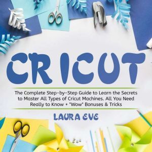 Cricut: The Complete Step-by-Step Guide to Learn the Secrets to Master All Types of Cricut Machines. All You Need Really to Know + Wow Bonuses & Tricks, Laura Eve