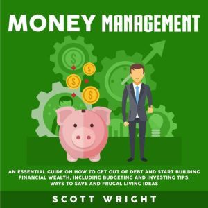 Money Management: An Essential Guide on How to Get out of Debt and Start Building Financial Wealth, Including Budgeting and Investing Tips, Ways to Save and Frugal Living Ideas, Scott Wright