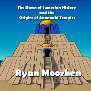 The Dawn of Sumerian History and the Origins of Anunnaki Temples, RYAN MOORHEN