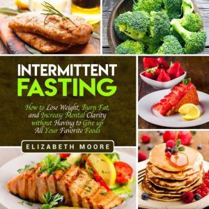 Intermittent Fasting: How to Lose Weight, Burn Fat, and Increase Mental Clarity Without Having to Give Up All Your Favorite Foods, Elizabeth Moore