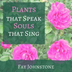 Plants that Speak Souls that Sing: Transform Your Life with the Spirit of Plants, Fay Johnstone