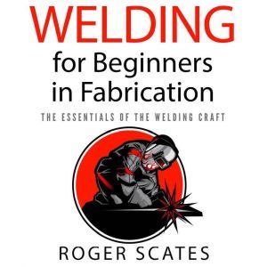 Welding for Beginners in Fabrication: The Essentials of the Welding Craft, Roger Scates