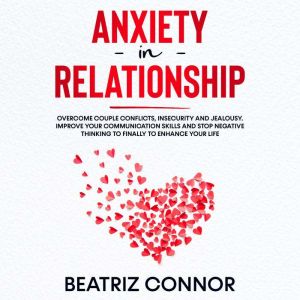 Anxiety in Relationship: Overcome Couple Conflicts, Insecurity and Jealousy. Improve Your Communication Skills and Stop Negative Thinking to Finally to Enhance Your Life, Beatriz Connor
