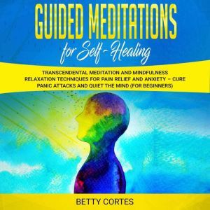 Guided Meditations for Self Healing: Transcendental Meditation and Mindfulness Relaxation Techniques for Pain Relief and Anxiety  Cure Panic Attacks and Quiet the Mind (for Beginners), Betty Cortes