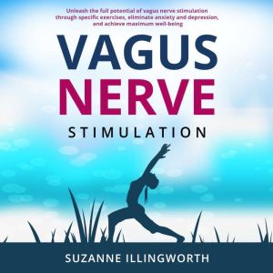 Vagus Nerve Stimulation: Unleash the Full Potential of Vagus Nerve Stimulation through Specific Exercises, Eliminate Anxiety and Depression, and Achieve Maximum Well-Being, Suzanne Illingworth
