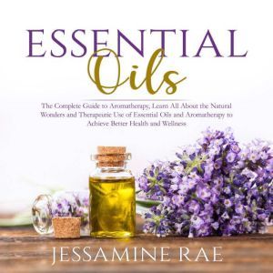Essential Oils: The Complete Guide to Aromatherapy, Learn All About the Natural Wonders and Therapeutic Use of Essential Oils and Aromatherapy to Achieve Better Health and Wellness , Jessamine Rae