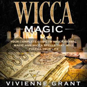 Wicca Magic: Your Complete Guide to Wicca Herbal Magic and Wicca Spells That Will Fulfill Your Life, Vivienne Grant