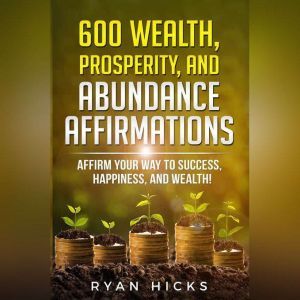 600 Wealth, Prosperity, And Abundance Affirmations: Affirmations Of Success, Happiness, And Wealth!, Ryan Hicks