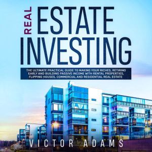 Real Estate Investing: The Ultimate Practical Guide To Making your Riches, Retiring Early and Building Passive Income with Rental Properties, Flipping Houses, Commercial and Residential Real Estate, Victor Adams