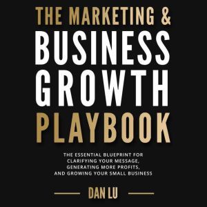 The Marketing & Business Growth Playbook: The Essential Blueprint for Clarifying Your Message, Generating More Profits, and Growing Your Small Business, Dan Lu