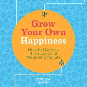 Grow Your Own Happiness: How to Harness the Science of Wellbeing for Life, Deborah Smith