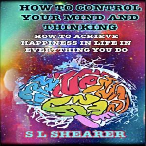 How To Control Your Mind And Thinking:: How To Achieve Happiness In Life In Everything You Do, S L Shearer