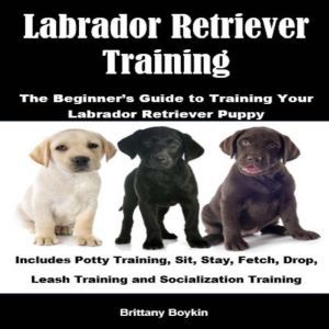 Labrador Retriever Training: The Beginners Guide to Training Your Labrador Retriever Puppy: Includes Potty Training, Sit, Stay, Fetch, Drop, Leash Training and Socialization Training, Brittany Boykin
