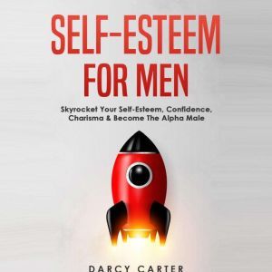 Self-Esteem for Men: Skyrocket Your Self-Esteem, Confidence, Charisma & Become the Alpha Male, Darcy Carter