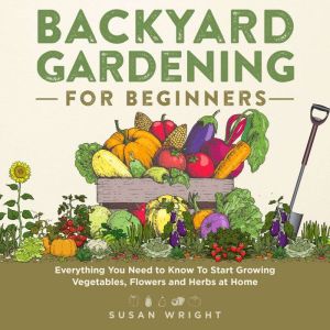 Backyard Gardening for Beginners: Everything You Need to Know To Start Growing Vegetables, Flowers and Herbs at Home, Susan Wright