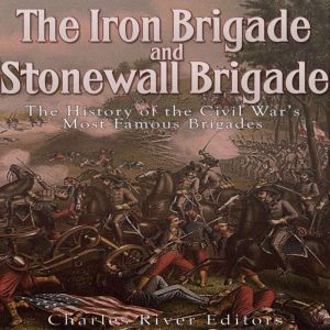 The Iron Brigade and Stonewall Brigade: The History of the Civil War's Most Famous Brigades, Charles River Editors