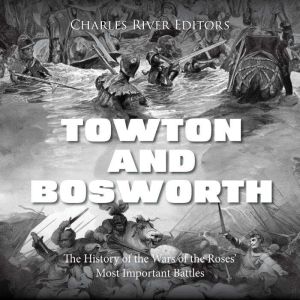 Towton and Bosworth: The History of the Wars of the Roses' Most Important Battles, Charles River Editors
