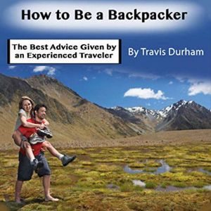 How to Be a Backpacker: The Best Advice Given by an Experienced Traveler, Travis Durham
