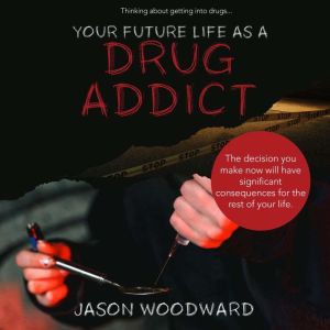 Your Future Life as a Drug Addict: Thinking about getting into drugs... The decision you make now will have significant consequences for the rest of your life, Jason Woodward