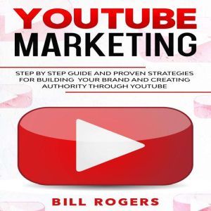 YouTube Marketing: Step by Step Guide and Proven Strategies for Building your Brand and Creating Authority Through YouTube, Bill Rogers