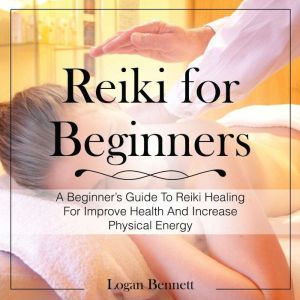 Reiki for Beginners: A Beginners Guide To Reiki Healing For Improve Health And Increase Physical Energy, Logan Bennett
