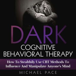 Dark Cognitive Behavioral Therapy: How To Stealthily Use CBT Methods To Influence And Manipulate Anyones Mind, Michael Pace