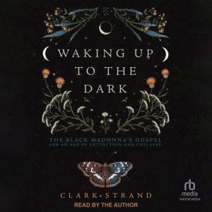 Waking Up to the Dark: The Black Madonna's Gospel for An Age of Extinction and Collapse, Clark Strand
