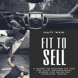 Fit to Sell: A Guide to Staying Fit for the Sales Professional Whose Life Involves Constant Travel, Matt Weik