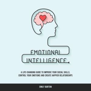 Emotional Intelligence: A Life-Changing Guide to Improve Your Social Skills, Control Your Emotions and Create Happier Relationships, Emily Burton