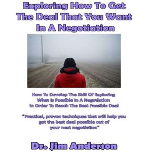 Exploring How to Get the Deal That You Want in a Negotiation: How to Develop the Skill of Exploring What Is Possible in a Negotiation in Order to Reach the Best Possible Deal, Dr. Jim Anderson