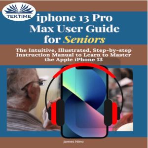 IPhone 13 Pro Max User Guide For Seniors: The Intuitive, Illustrated, Step-By-Step Instruction Manual To Learn To Master The Apple IPhone 13, James Nino
