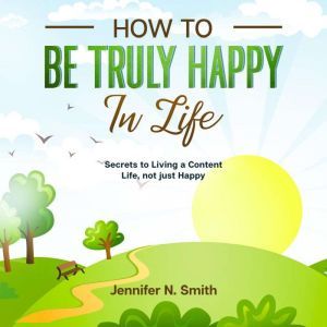 How to be Truly Happy in Life - Secrets to Living a Content Life, not just Happy, Jennifer N. Smith