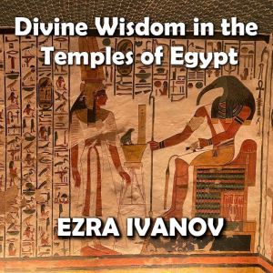Divine Wisdom in the Temples of Egypt: Decoding Ancient Esoteric Mysteries, EZRA IVANOV