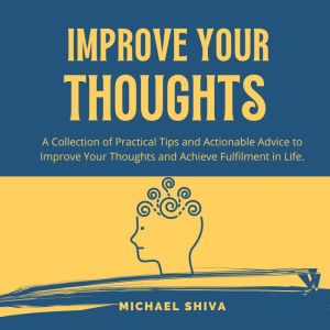 Improve Your Thoughts: A Collection of Practical Tips and Actionable Advice to Improve Your Thoughts and Achieve Fulfilment in Life., Michael Shiva